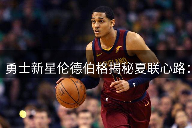 勇士新星伦德伯格揭秘夏联心路：从紧张到享受的全新蜕变