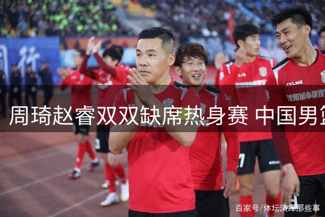 周琦赵睿双双缺席热身赛 中国男篮补强计划落空