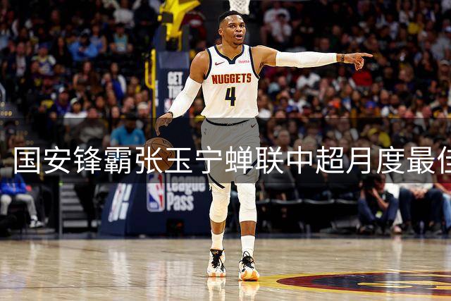 国安锋霸张玉宁蝉联中超月度最佳 两粒关键进球助球队客场全身而退