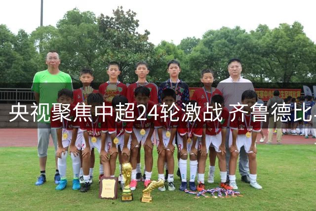 央视聚焦中超24轮激战 齐鲁德比与蓉申对决引关注