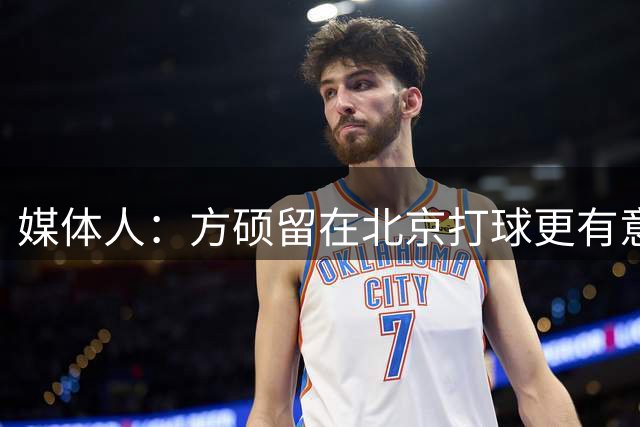 媒体人：方硕留在北京打球更有意义 但他觉得自己还有油 做了选择