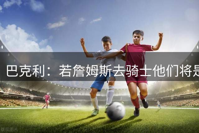 巴克利：若詹姆斯去骑士他们将是东部最强 76人的健康隐患太大