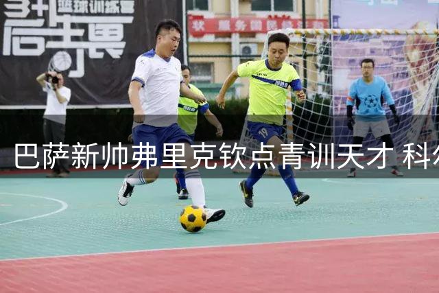 巴萨新帅弗里克钦点青训天才 科尔特斯留队前景引多国豪门争夺
