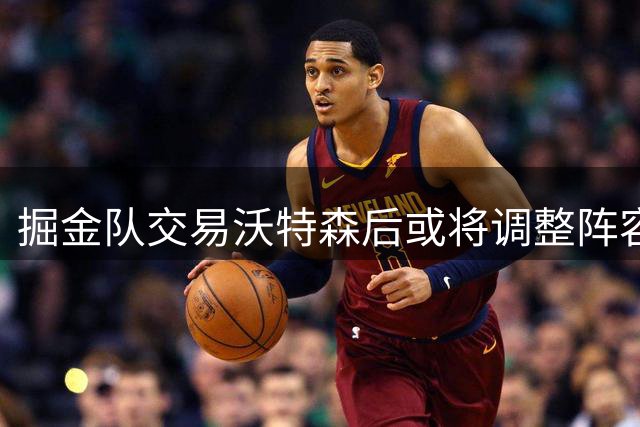 掘金队交易沃特森后或将调整阵容策略