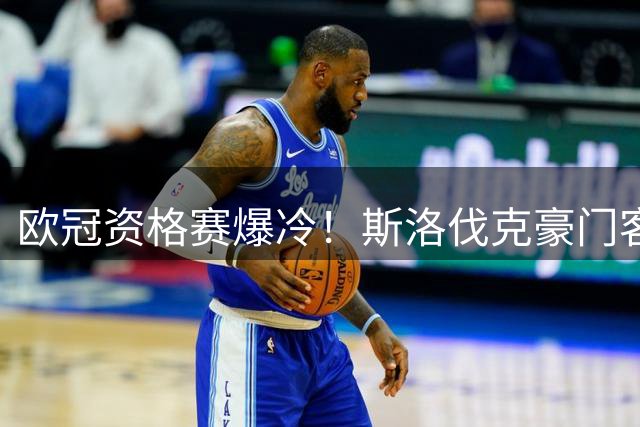 欧冠资格赛爆冷！斯洛伐克豪门客场两球完胜格鲁吉亚黑马