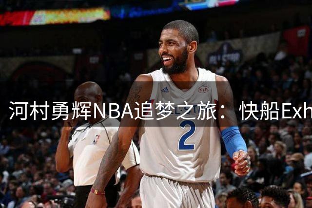 河村勇辉NBA追梦之旅：快船Exhibit 10合同背后的机遇与挑战