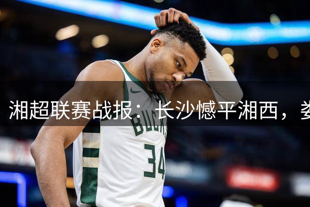 湘超联赛战报：长沙憾平湘西，娄底连胜创佳绩