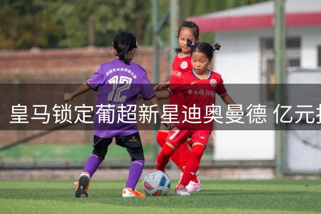 皇马锁定葡超新星迪奥曼德 亿元报价被拒后酝酿新方案