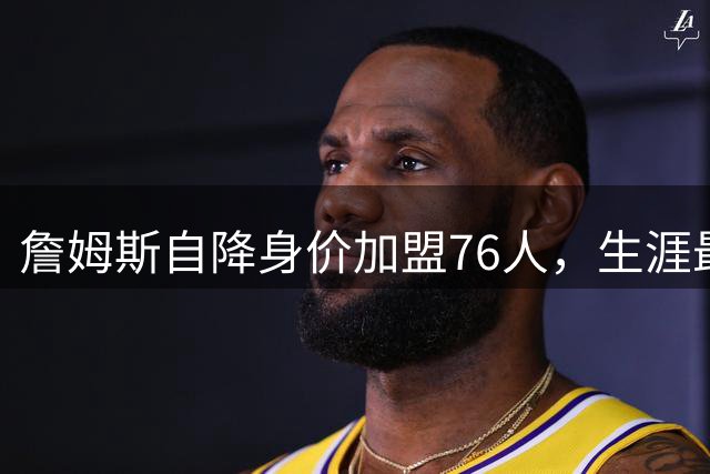 詹姆斯自降身价加盟76人，生涯最低薪彰显老兵不老精神