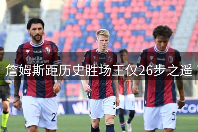 詹姆斯距历史胜场王仅26步之遥 76人豪华阵容助其超越贾巴尔