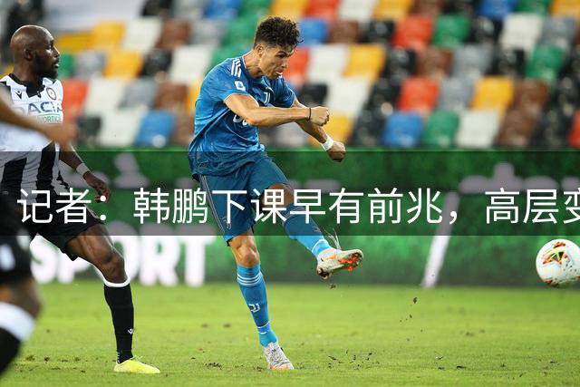 记者：韩鹏下课早有前兆，高层变动也影响了帅位变化