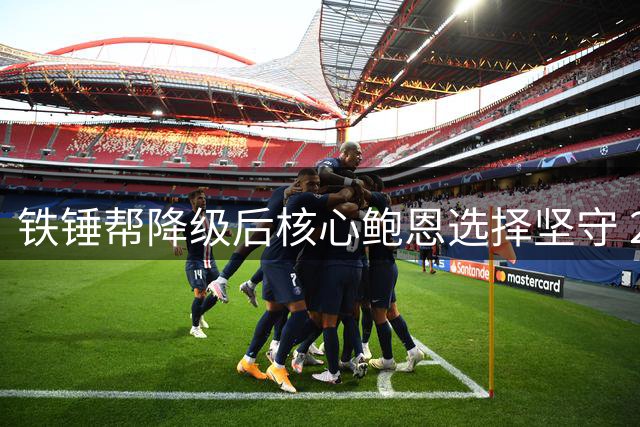 铁锤帮降级后核心鲍恩选择坚守 280场功勋队长拒豪门邀约