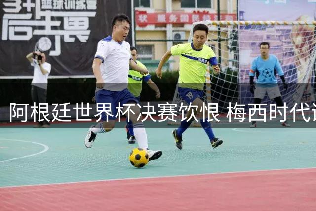 阿根廷世界杯决赛饮恨 梅西时代谢幕战留下永恒遗憾